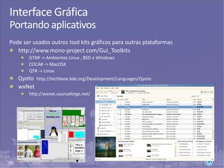 29
Interface Gráfica
Portando aplicativos
Pode ser usados outros tool kits gráficos para outras plataformas
http://www.mono-project.com/Gui_Toolkits
GTK# -> Ambientes Linux , BSD e Windows
COCA# -> MacOSX
QT# -> Linux
Qyoto http://techbase.kde.org/Development/Languages/Qyoto
wxNet
http://wxnet.sourceforge.net/
 