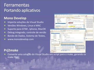 30
Ferramentas
Portando aplicativos
Mono Develop
Importa soluções do Visual Studio
Versões Windows, Linux e MAC
Suporte para GTK# , Iphone, MacOX
Debug integrado, controle de versão
Bando de Dados, Sistema de Testes,
www.monodevelop.com
Prj2make
Converte uma solução do Visual Studio em script para o make, gerando os
make files.
 