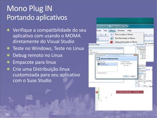 31
Mono Plug IN
Portando aplicativos
Verifique a compatibilidade do seu
aplicativo com usando o MOMA
diretamente do Visual Studio
Teste no Windows, Teste no Linux
Debug remoto no Linux
Empacote para linux
Crie uma Distribuição linux
customizada para seu aplicativo
com o Suse Studio
 