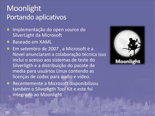 33
Moonlight
Portando aplicativos
Implementação do open source do
SilverLight da Microsoft
Baseado em XAML
Em setembro de 2007 , a Microsoft e a
Novel anunciaram a colaboração técnica isso
inclui o acesso aos sistemas de teste do
Silverligth e a distribuição do pacote de
media para usuários Linux contendo as
licenças de codec para áudio e vídeo.
Recentemente a Microsoft disponibilizou
também o Silverligth Tool Kit e este foi
integrado ao Moonlight
 