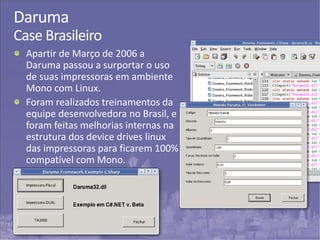 39
Daruma
Case Brasileiro
Apartir de Março de 2006 a
Daruma passou a surportar o uso
de suas impressoras em ambiente
Mono com Linux.
Foram realizados treinamentos da
equipe desenvolvedora no Brasil, e
foram feitas melhorias internas na
estrutura dos device drives linux
das impressoras para ficarem 100%
compatível com Mono.
 