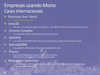 40
Empresas usando Mono
Cases internacionais
Electronic Arts' Sims3
http://thesims3.ea.com/
Unity3D
Unity 3D é um editor de jogos cross-platform , Wii, XBOX, IPHONE, PC, etc (http://unity3d.com).
Chrome Compiler
Um compilador Pascal, Delphi (http://chromesville.com/)
DekiWiki
Is an advanced WYSIWYG Wiki system powered by Mono. (http://wiki.mindtouch.com)
SplendidCRM
Cross platform, CRM system. (http://www.splendidcrm.com)
Plasma
Source Code Management system from Codice Software.
(http://pnunit.codicesoftware.com/opproducts.aspx)
Medsphere OpenVista
A cross-platform, real-time, point-of-care, patient-centric information resource for clinicians.
(http://www.medsphere.com)
 