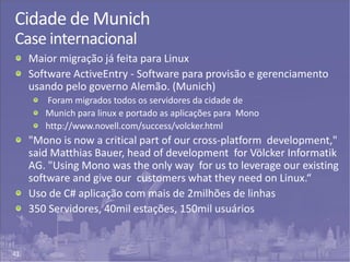 41
Cidade de Munich
Case internacional
Maior migração já feita para Linux
Software ActiveEntry - Software para provisão e gerenciamento
usando pelo governo Alemão. (Munich)
Foram migrados todos os servidores da cidade de
Munich para linux e portado as aplicações para Mono
http://www.novell.com/success/volcker.html
"Mono is now a critical part of our cross-platform development,"
said Matthias Bauer, head of development for Völcker Informatik
AG. "Using Mono was the only way for us to leverage our existing
software and give our customers what they need on Linux.“
Uso de C# aplicação com mais de 2milhões de linhas
350 Servidores, 40mil estações, 150mil usuários
 