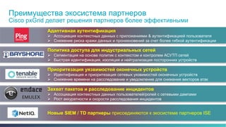 Преимущества экосистема партнеров 
Cisco pxGrid делает решения партнеров более эффективными 
Адаптивная аутентификация 
 Ассоциация контекстных данных с приложениями & аутентификацией пользователя 
 Снижение риска кражи данных и проникновений за счет более гибкой аутентификации 
Политика доступа для индустриальных сетей 
 Сегментация на основе политик с контекстом и контролем АСУТП сетей 
 Быстрая идентификация, изоляция и нейтрализация посторонних устройств 
Приоритезация уязвимостей оконечных устройств 
 Идентификация и приоритезация сетевых уязвимостей оконечных устройств 
 Снижение времени на расследование и уведомление для снижения векторов атак 
Захват пакетов и расследование инцидентов 
 Ассоциация контекстных данных пользователей/ролей с сетевыми дампами 
 Рост аккуратности и скорости расследования инцидентов 
Новые SIEM / TD партнеры присоединяются к экосистеме партнеров ISE 
© 2013-2014 Cisco and/or its affiliates. All rights reserved. 12 
 
