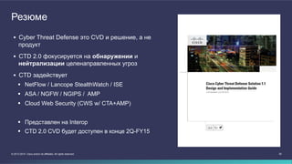 Резюме 
 Cyber Threat Defense это CVD и решение, а не 
продукт 
 CTD 2.0 фокусируется на обнаружении и 
нейтрализации целенаправленных угроз 
 CTD задействует 
 NetFlow / Lancope StealthWatch / ISE 
 ASA / NGFW / NGIPS / AMP 
 Cloud Web Security (CWS w/ CTA+AMP) 
 Представлен на Interop 
 CTD 2.0 CVD будет доступен в конце 2Q-FY15 
© 2013-2014 Cisco and/or its affiliates. All rights reserved. 20 
 