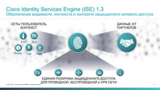 Cisco Identity Services Engine (ISE) 1.3 
Обеспечение видимости, контекста и контроля защищенного сетевого доступа 
СЕТЬ/ ПОЛЬЗОВАТЕЛЬ 
КОНТЕКСТ 
Как 
Кто Что 
Когда Где 
ДАННЫЕ ОТ 
ПАРТНЕРОВ 
ЕДИНАЯ ПОЛИТИКА ЗАЩИЩЕННОГО ДОСТУПА 
ДЛЯ ПРОВОДНОЙ, БЕСПРОВОДНОЙ и VPN СЕТИ 
© 2013-2014 Cisco and/or its affiliates. All rights reserved. 5 
 