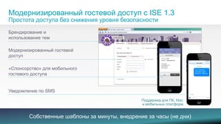 Модернизированный гостевой доступ с ISE 1.3 
Простота доступа без снижения уровня безопасности 
Брендирование и 
использование тем 
Модернизированный гостевой 
доступ 
«Спонсорство» для мобильного 
гостевого доступа 
Create Accounts 
Print Email SMS 
Уведомление по SMS 
Поддержка для ПК, Mac 
и мобильных платформ 
Собственные шаблоны за минуты, внедрение за часы (не дни) 
Your credentials 
username: trex42 
password: littlearms 
© 2013-2014 Cisco and/or its affiliates. All rights reserved. 7 
 
