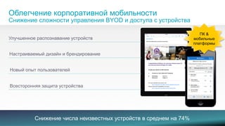 Облегчение корпоративной мобильности 
Снижение сложности управления BYOD и доступа с устройства 
Улучшенное распознавание устройств 
Настраиваемый дизайн и брендирование 
Новый опыт пользователей 
Всесторонняя защита устройства 
ПК & 
мобильные 
платформы 
© 2013-2014 Cisco and/or its aСffiliatнes. иAll rжightsе resнervиed.е числа неизвестных устройств в среднем на 74% 8 
 