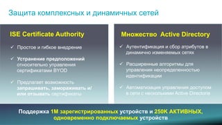 Защита комплексных и динамичных сетей 
ISE Certificate Authority 
 Простое и гибкое внедрение 
 Устранение предположений 
относительно управления 
сертификатами BYOD 
 Предлагает возможность 
запрашивать, замораживать 
и/или отзывать сертификаты 
Множество Active Directory 
 Аутентификация и сбор атрибутов в 
динамично изменяемых сетях 
 Расширенные алгоритмы для 
управления неопределенностью 
идентификации 
 Автоматизация управления доступом 
в сети с несколькими Active Directorie 
Поддержка 1M зарегистрированных устройств и 250K АКТИВНЫХ, 
одновременно подключаемых устройств 
© 2013-2014 Cisco and/or its affiliates. All rights reserved. 9 
 