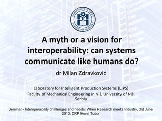 A myth or a vision for
interoperability: can systems
communicate like humans do?
dr Milan Zdravković
Laboratory for Intelligent Production Systems (LIPS)
Faculty of Mechanical Engineering in Niš, University of Niš,
Serbia
Seminar - Interoperability challenges and needs: When Research meets Industry, 3rd June
2013, CRP Henri Tudor, Luxembourg
 
