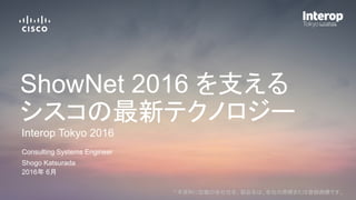 * 本資料に記載の各社社名、製品名は、各社の商標または登録商標です。
Shogo Katsurada
Consulting Systems Engineer
2016年 6月
Interop Tokyo 2016
ShowNet 2016 を支える
シスコの最新テクノロジー
 