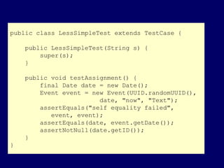 public class LessSimpleTest extends TestCase {
public LessSimpleTest(String s) {
super(s);
}
public void testAssignment() {
final Date date = new Date();
Event event = new Event(UUID.randomUUID(),
date, "now", "Text");
assertEquals("self equality failed",
event, event);
assertEquals(date, event.getDate());
assertNotNull(date.getID());
}
}
 