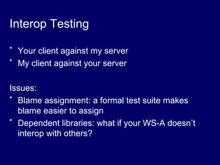Interop Testing
* Your client against my server
* My client against your server
Issues:
* Blame assignment: a formal test suite makes
blame easier to assign
* Dependent libraries: what if your WS-A doesn’t
interop with others?
 