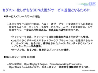 © 2014 IBM Corporation
System Networking
セグメント化しがちなSDN技術がサービス基盤となるために
サービス・フレームワーク特性
– 進化をつづけるSDN技術は、ベスト・オブ・ブリード型適用モデルが有効に
機能するように、ネットワークのサービスフレームワークの要素技術として
稼働すべく、一定の汎用性のある、形式上の共通性を持つべき。
•ネットワーク資源、ネットワーク機能の抽象化方法とそのプール管理。
•上位のクラウドサービスやネットワークアプリケーションと連係するため
に、オープンな、あるいは、標準化されたノースバウンド・サウスバンド
・インターフェースの獲得。
•オープンな、あるいは、標準的なプロトコルの獲得。
コミュニティー成果の利用
– SDN製品は、OpenDaylight Project、Open Networking Foundation,
OpenStack Foundationなど、コミュニティーの成果を積極的に使うべき。
16
 