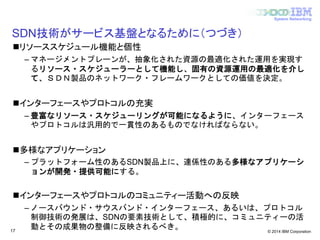 © 2014 IBM Corporation
System Networking
SDN技術がサービス基盤となるために（つづき）
リソーススケジュール機能と個性
– マネージメントプレーンが、抽象化された資源の最適化された運用を実現す
るリソース・スケジューラーとして機能し、固有の資源運用の最適化を介し
て、ＳＤＮ製品のネットワーク・フレームワークとしての価値を決定。
インターフェースやプロトコルの充実
– 豊富なリソース・スケジューリングが可能になるように、インターフェース
やプロトコルは汎用的で一貫性のあるものでなければならない。
多様なアプリケーション
– プラットフォーム性のあるSDN製品上に、連係性のある多様なアプリケーシ
ョンが開発・提供可能にする。
インターフェースやプロトコルのコミュニティー活動への反映
– ノースバウンド・サウスバンド・インターフェース、あるいは、プロトコル
制御技術の発展は、SDNの要素技術として、積極的に、コミュニティーの活
動とその成果物の整備に反映されるべき。17
 