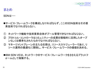 © 2014 IBM Corporation
System Networking
まとめ
SDNは・・・
サービス・フレームワークを構成しなければならず、ここのSDN技術はその要
素技術でなければならない。
① ネットワーク機能や技術要素自体がプール管理できなければならない。
② プロトコル・コントローラはコミュニティーの成果を積極的に活用したオープ
ンもしくは標準化されたものでなければならない。
③ マネージメントプレーンの主たる任務は、リソーススケジューラーであり、リ
ソース運用の最適化に関係し、サービス・フレームワークの価値を決める。
IBM SDN VEは、ネットワークのサービス・フレームワークをささえるプラットフ
ォームとして稼働する。
25
 