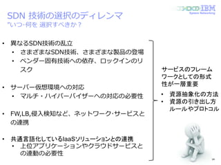 © 2014 IBM Corporation
System Networking
SDN 技術の選択のディレンマ
”いつ･何を 選択すべきか？
• 異なるSDN技術の乱立
• さまざまなSDN技術、さまざまな製品の登場
• ベンダー固有技術への依存、ロックインのリ
スク
• サーバー仮想環境への対応
• マルチ・ハイパーバイザーへの対応の必要性
• FW,LB,侵入検知など、ネットワーク･サービスと
の連携
• 共通言語化しているIaaSソリューションとの連携
• 上位アプリケーションやクラウドサービスと
の連動の必要性
サービスのフレーム
ワークとしての形式
性が一層重要
• 資源抽象化の方法
• 資源の引き出し方
ルールやプロトコル
 