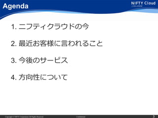 Copyright © NIFTY Corporation All Rights Reserved. Confidential 3
Agenda
1. ニフティクラウドの今
2. 最近お客様に言われること
3. 今後のサービス
4. 方向性につ...