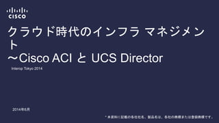 クラウド時代のインフラ マネジメント
～Cisco ACI と UCS Director
Interop Tokyo 2014
2014年6月
* 本資料に記載の各社社名、製品名は、各社の商標または登録商標です。
 