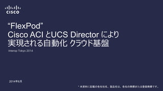 “FlexPod”
Cisco ACI とUCS Director により
実現される自動化 クラウド基盤
Interop Tokyo 2014
2014年6月
* 本資料に記載の各社社名、製品名は、各社の商標または登録商標です。
 