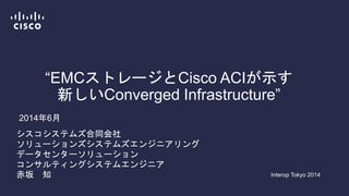 “EMCストレージとCisco ACIが示す
新しいConverged Infrastructure”
Interop Tokyo 2014
シスコシステムズ合同会社
ソリューションズシステムズエンジニアリング
データセンターソリューション
コンサルティングシステムエンジニア
赤坂 知
2014年6月
 