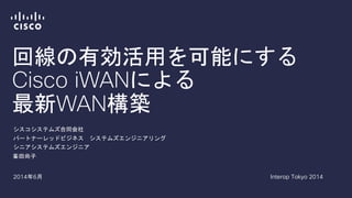 回線の有効活用を可能にする
Cisco iWANによる
最新WAN構築
峯田尚子
シスコシステムズ合同会社
パートナーレッドビジネス システムズエンジニアリング
シニアシステムズエンジニア
2014年6月 Interop Tokyo 2014
 