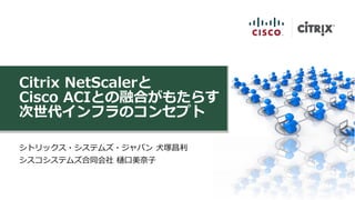 Citrix NetScalerと
Cisco ACIとの融合がもたらす
次世代インフラのコンセプト
シトリックス・システムズ・ジャパン 犬塚昌利
シスコシステムズ合同会社 樋口美奈子
 