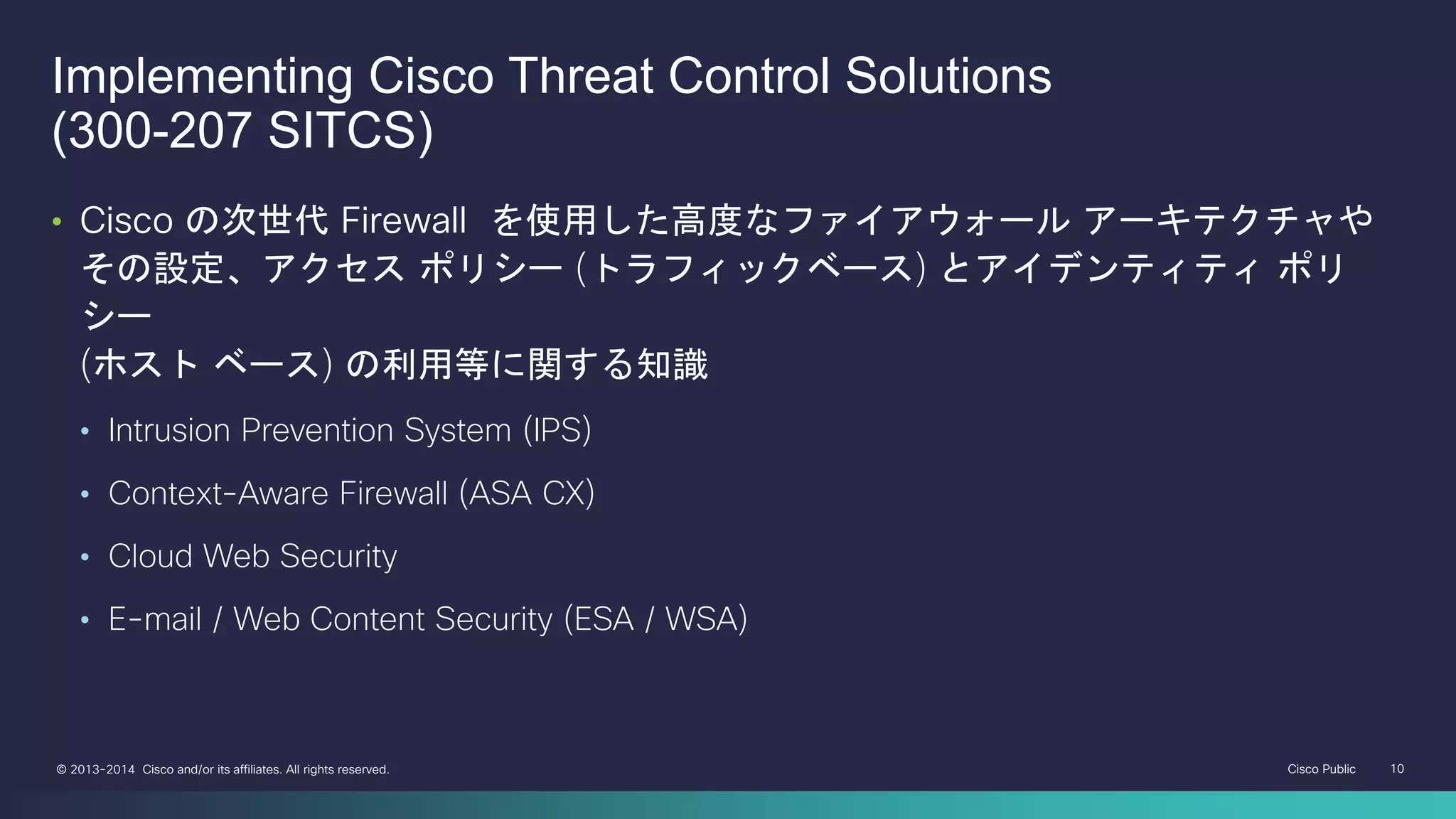 Cisco Public 10© 2013-2014 Cisco and/or its affiliates. All rights reserved.
Implementing Cisco Threat Control Solutions
(300-207 SITCS)
• Cisco の次世代 Firewall を使用した高度なファイアウォール アーキテクチャや
その設定、アクセス ポリシー (トラフィックベース) とアイデンティティ ポリ
シー
(ホスト ベース) の利用等に関する知識
• Intrusion Prevention System (IPS)
• Context-Aware Firewall (ASA CX)
• Cloud Web Security
• E-mail / Web Content Security (ESA / WSA)
 