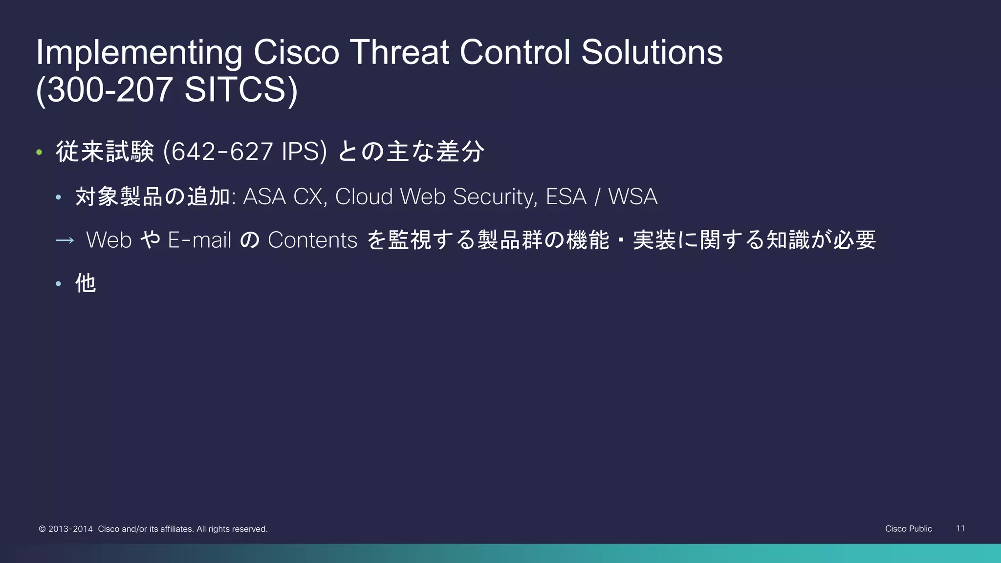 Cisco Public 11© 2013-2014 Cisco and/or its affiliates. All rights reserved.
Implementing Cisco Threat Control Solutions
(300-207 SITCS)
• 従来試験 (642-627 IPS) との主な差分
• 対象製品の追加: ASA CX, Cloud Web Security, ESA / WSA
→ Web や E-mail の Contents を監視する製品群の機能・実装に関する知識が必要
• 他
 