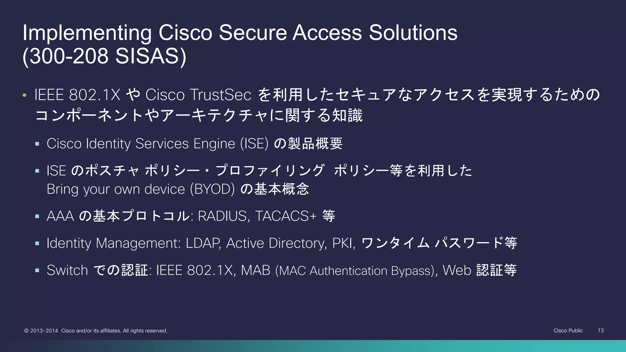 Cisco Public 13© 2013-2014 Cisco and/or its affiliates. All rights reserved.
Implementing Cisco Secure Access Solutions
(300-208 SISAS)
• IEEE 802.1X や Cisco TrustSec を利用したセキュアなアクセスを実現するための
コンポーネントやアーキテクチャに関する知識
 Cisco Identity Services Engine (ISE) の製品概要
 ISE のポスチャ ポリシー・プロファイリング ポリシー等を利用した
Bring your own device (BYOD) の基本概念
 AAA の基本プロトコル: RADIUS, TACACS+ 等
 Identity Management: LDAP, Active Directory, PKI, ワンタイム パスワード等
 Switch での認証: IEEE 802.1X, MAB (MAC Authentication Bypass), Web 認証等
 