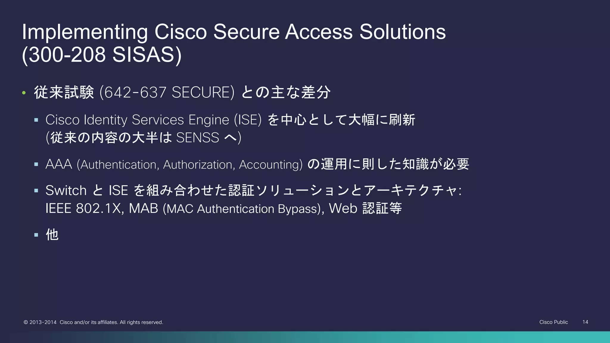 Cisco Public 14© 2013-2014 Cisco and/or its affiliates. All rights reserved.
Implementing Cisco Secure Access Solutions
(300-208 SISAS)
• 従来試験 (642-637 SECURE) との主な差分
 Cisco Identity Services Engine (ISE) を中心として大幅に刷新
(従来の内容の大半は SENSS へ)
 AAA (Authentication, Authorization, Accounting) の運用に則した知識が必要
 Switch と ISE を組み合わせた認証ソリューションとアーキテクチャ:
IEEE 802.1X, MAB (MAC Authentication Bypass), Web 認証等
 他
 