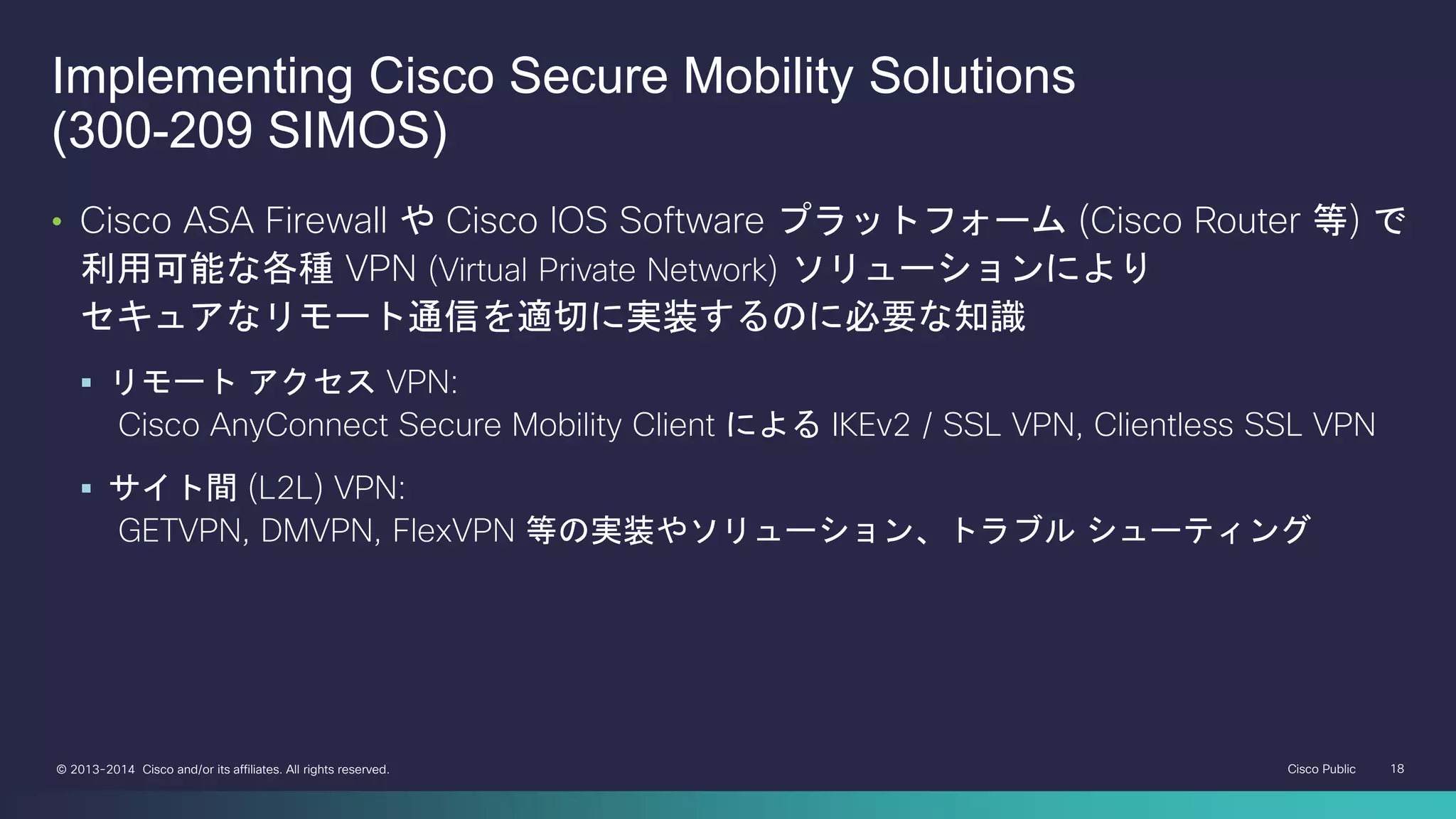 Cisco Public 18© 2013-2014 Cisco and/or its affiliates. All rights reserved.
• Cisco ASA Firewall や Cisco IOS Software プラットフォーム (Cisco Router 等) で
利用可能な各種 VPN (Virtual Private Network) ソリューションにより
セキュアなリモート通信を適切に実装するのに必要な知識
 リモート アクセス VPN:
Cisco AnyConnect Secure Mobility Client による IKEv2 / SSL VPN, Clientless SSL VPN
 サイト間 (L2L) VPN:
GETVPN, DMVPN, FlexVPN 等の実装やソリューション、トラブル シューティング
Implementing Cisco Secure Mobility Solutions
(300-209 SIMOS)
 