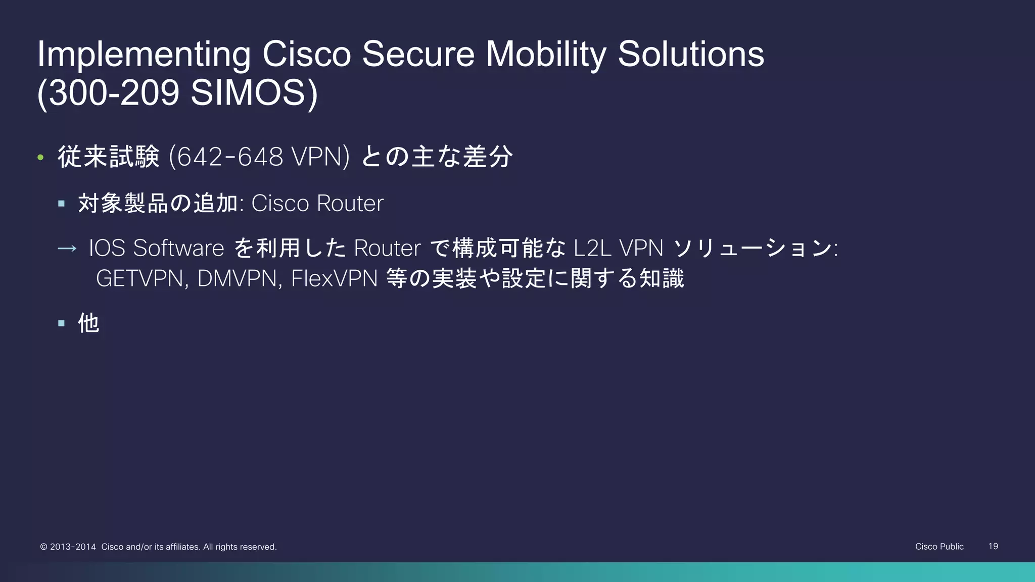 Cisco Public 19© 2013-2014 Cisco and/or its affiliates. All rights reserved.
• 従来試験 (642-648 VPN) との主な差分
 対象製品の追加: Cisco Router
→ IOS Software を利用した Router で構成可能な L2L VPN ソリューション:
GETVPN, DMVPN, FlexVPN 等の実装や設定に関する知識
 他
Implementing Cisco Secure Mobility Solutions
(300-209 SIMOS)
 