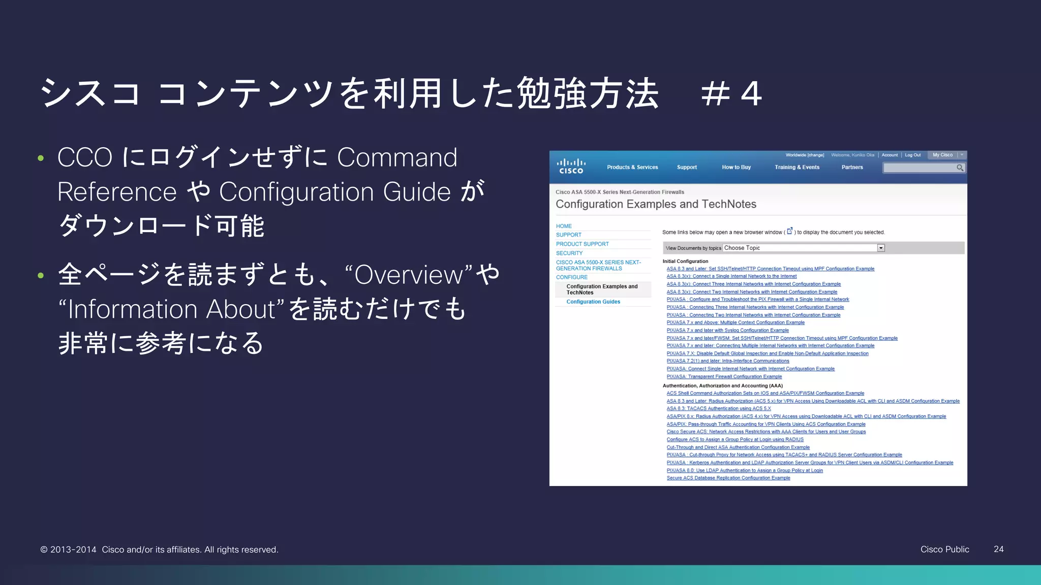Cisco Public 24© 2013-2014 Cisco and/or its affiliates. All rights reserved.
シスコ コンテンツを利用した勉強方法 ＃４
• CCO にログインせずに Command
Reference や Configuration Guide が
ダウンロード可能
• 全ページを読まずとも、“Overview”や
“Information About”を読むだけでも
非常に参考になる
 