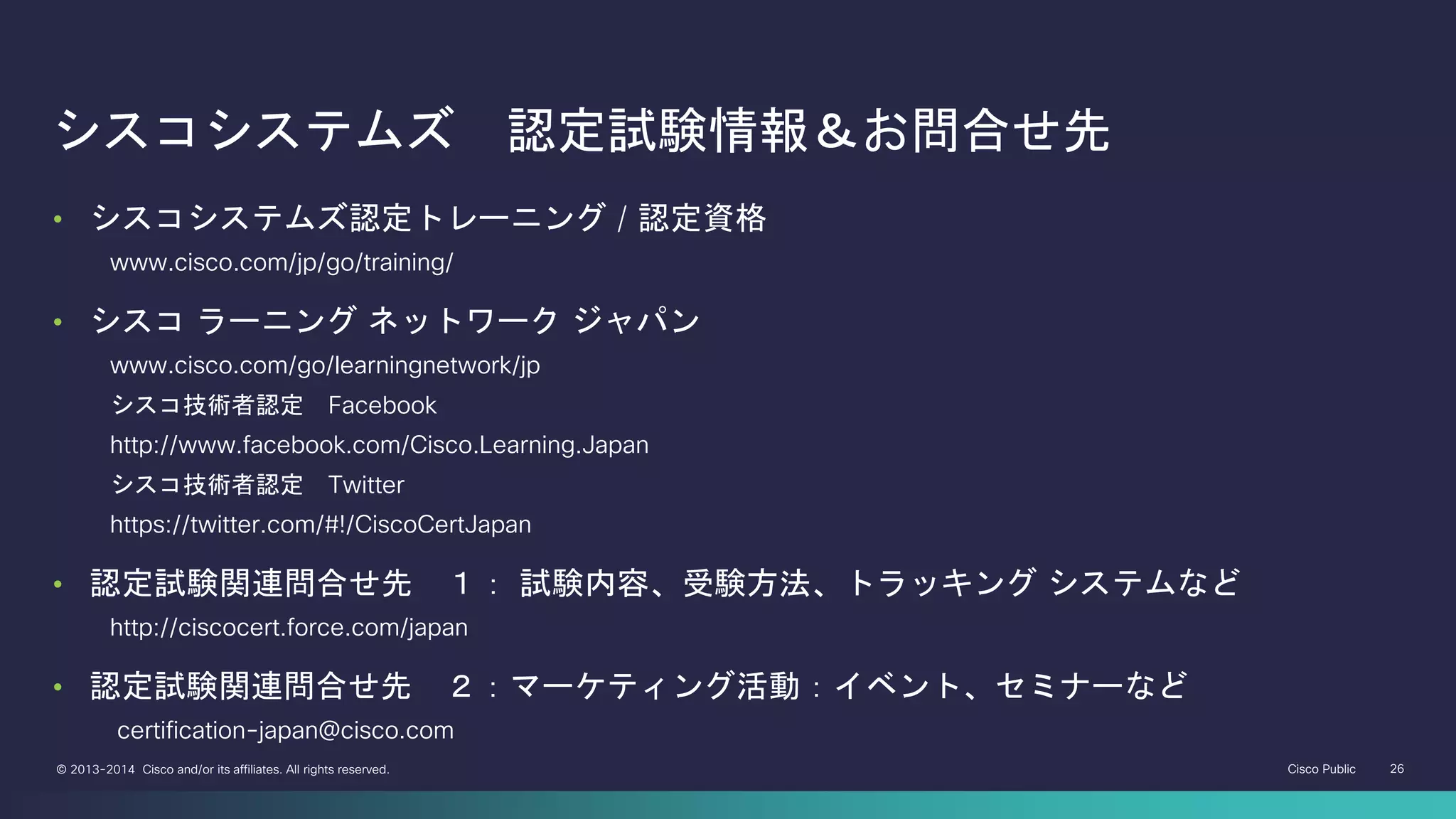 Cisco Public 26© 2013-2014 Cisco and/or its affiliates. All rights reserved.
シスコシステムズ 認定試験情報＆お問合せ先
• シスコシステムズ認定トレーニング / 認定資格
• www.cisco.com/jp/go/training/
• シスコ ラーニング ネットワーク ジャパン
• www.cisco.com/go/learningnetwork/jp
• シスコ技術者認定 Facebook
• http://www.facebook.com/Cisco.Learning.Japan
• シスコ技術者認定 Twitter
• https://twitter.com/#!/CiscoCertJapan
• 認定試験関連問合せ先 １： 試験内容、受験方法、トラッキング システムなど
• http://ciscocert.force.com/japan
• 認定試験関連問合せ先 ２：マーケティング活動：イベント、セミナーなど
• certification-japan@cisco.com
 