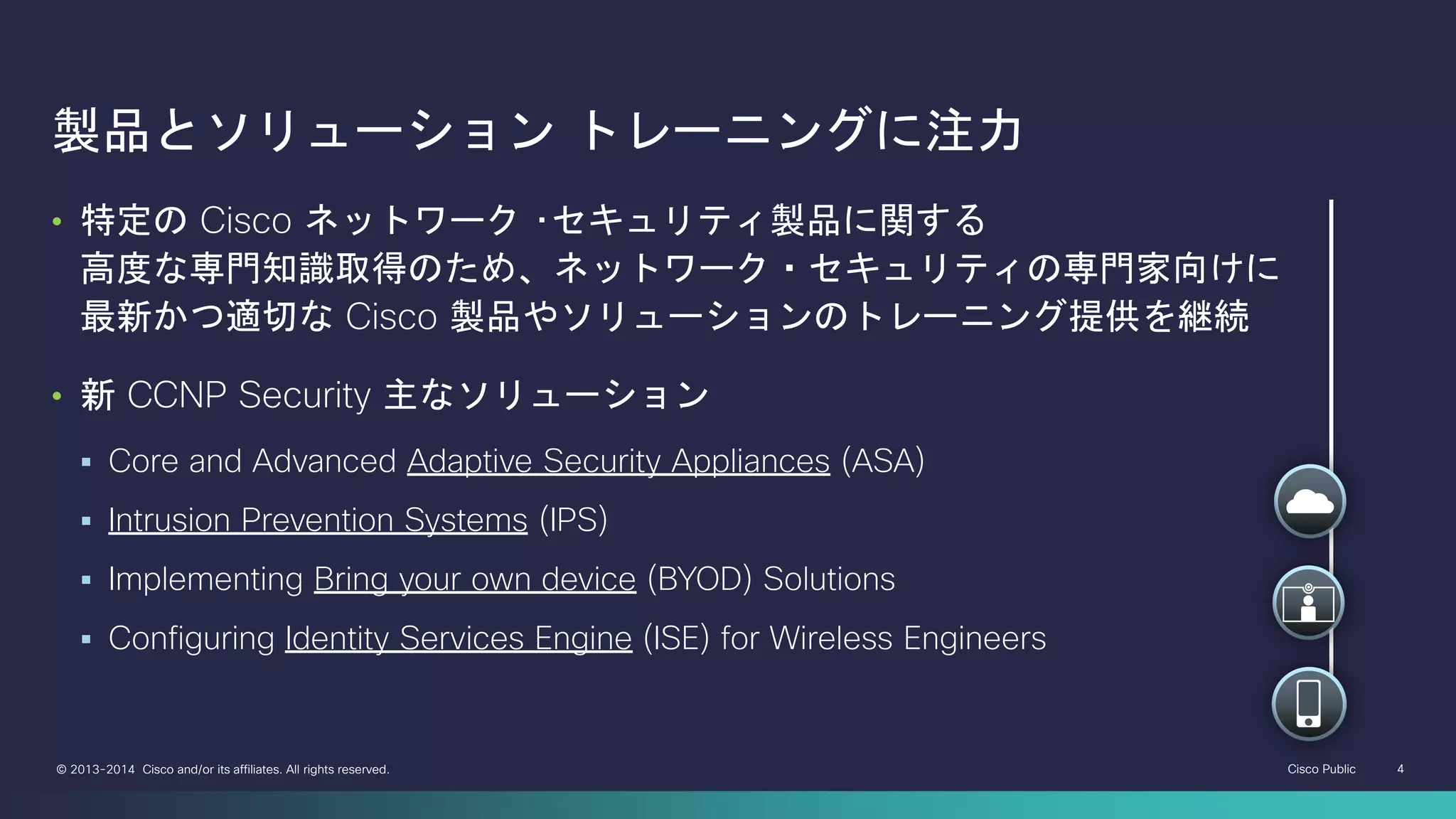 Cisco Public 4© 2013-2014 Cisco and/or its affiliates. All rights reserved.
製品とソリューション トレーニングに注力
• 特定の Cisco ネットワーク ･セキュリティ製品に関する
高度な専門知識取得のため、ネットワーク・セキュリティの専門家向けに
最新かつ適切な Cisco 製品やソリューションのトレーニング提供を継続
• 新 CCNP Security 主なソリューション
 Core and Advanced Adaptive Security Appliances (ASA)
 Intrusion Prevention Systems (IPS)
 Implementing Bring your own device (BYOD) Solutions
 Configuring Identity Services Engine (ISE) for Wireless Engineers
 