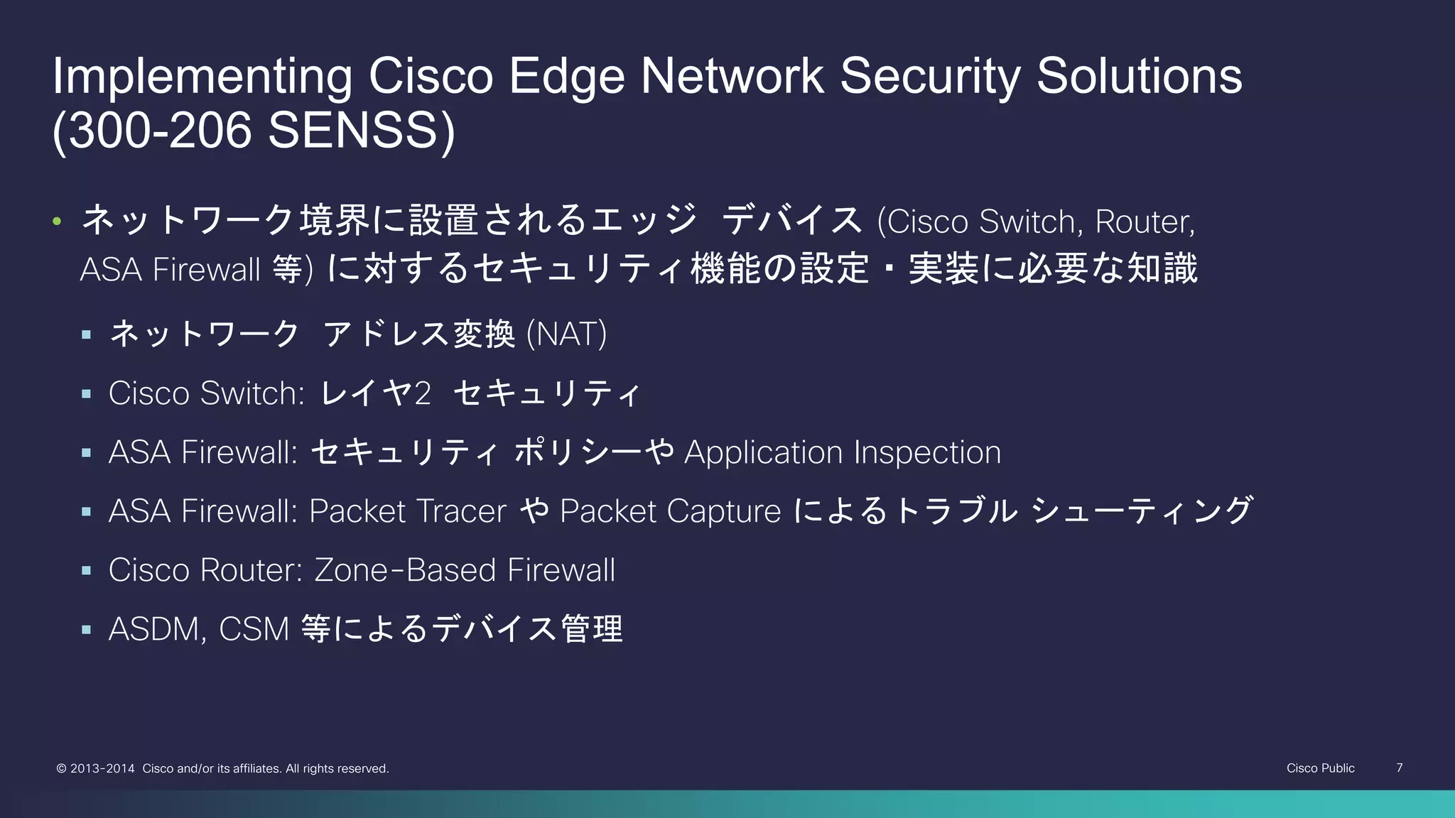 Cisco Public 7© 2013-2014 Cisco and/or its affiliates. All rights reserved.
Implementing Cisco Edge Network Security Solutions
(300-206 SENSS)
• ネットワーク境界に設置されるエッジ デバイス (Cisco Switch, Router,
ASA Firewall 等) に対するセキュリティ機能の設定・実装に必要な知識
 ネットワーク アドレス変換 (NAT)
 Cisco Switch: レイヤ2 セキュリティ
 ASA Firewall: セキュリティ ポリシーや Application Inspection
 ASA Firewall: Packet Tracer や Packet Capture によるトラブル シューティング
 Cisco Router: Zone-Based Firewall
 ASDM, CSM 等によるデバイス管理
 
