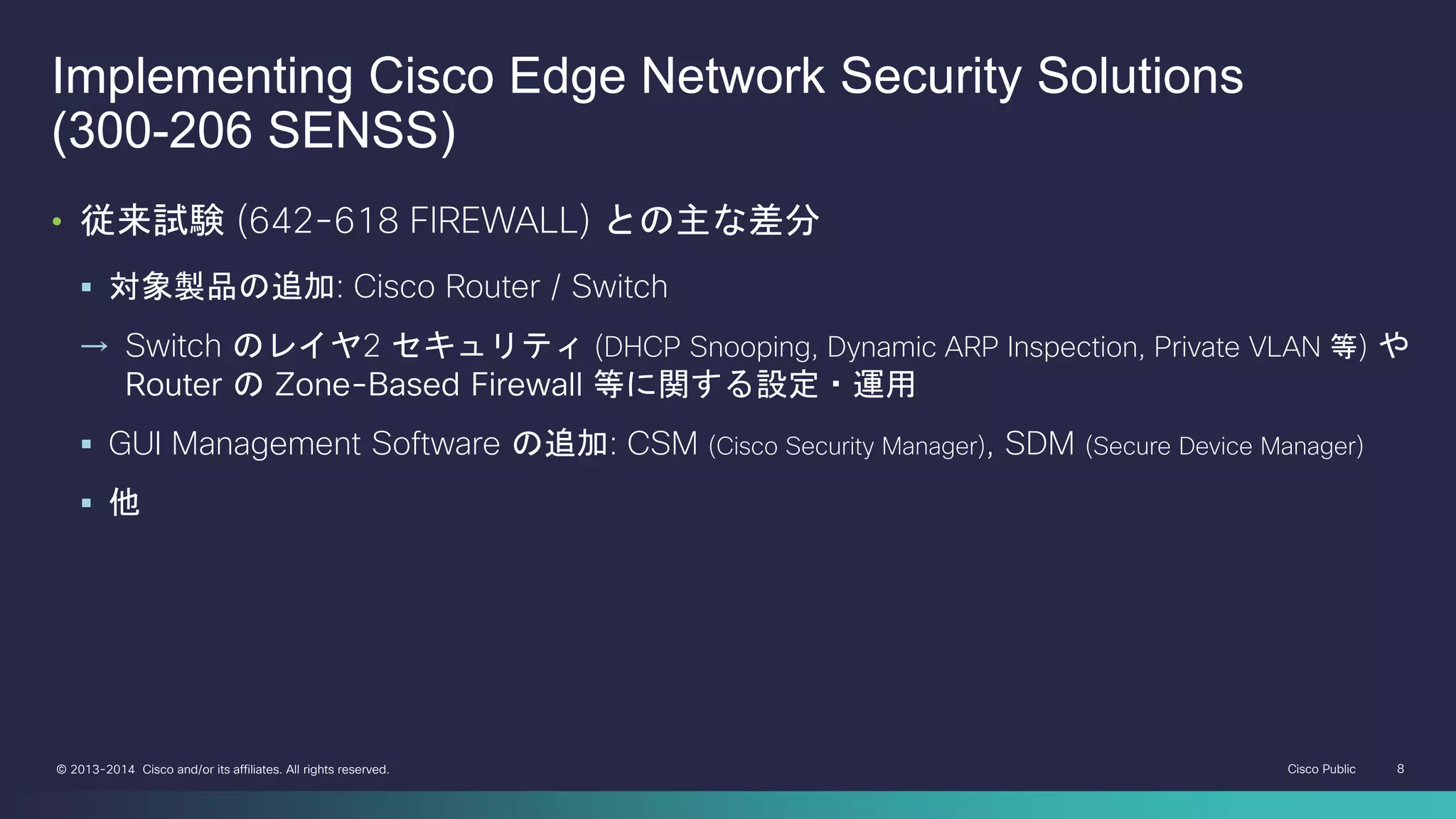 Cisco Public 8© 2013-2014 Cisco and/or its affiliates. All rights reserved.
Implementing Cisco Edge Network Security Solutions
(300-206 SENSS)
• 従来試験 (642-618 FIREWALL) との主な差分
 対象製品の追加: Cisco Router / Switch
→ Switch のレイヤ2 セキュリティ (DHCP Snooping, Dynamic ARP Inspection, Private VLAN 等) や
Router の Zone-Based Firewall 等に関する設定・運用
 GUI Management Software の追加: CSM (Cisco Security Manager), SDM (Secure Device Manager)
 他
 