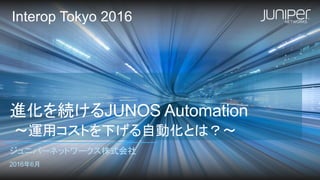 進化を続けるJUNOS Automation
〜運用コストを下げる自動化とは？〜
ジュニパーネットワークス株式会社
2016年6月
Interop Tokyo 2016
 