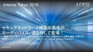 セキュアネットワーク構築の最後の
キーディバイス。満を持して登場！
～最新クラウド型サンドボックス、Juniper Sky ATPと、次世代FWに必要な機能・可視化を
飛躍的に向上させた最新セキュリティ管理ツール、Juniper Security Director～
ジュニパーネットワークス株式会社
2016年6月
Interop Tokyo 2016
 