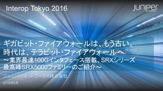ギガビット・ファイアウォールは、もう古い。
時代は、テラビット・ファイアウォールへ
～業界最速100Gインタフェース搭載、SRXシリーズ
最高峰SRX5000ファミリーのご紹介～
ジュニパーネットワークス株式会社
2016年6月
Interop Tokyo 2016
 