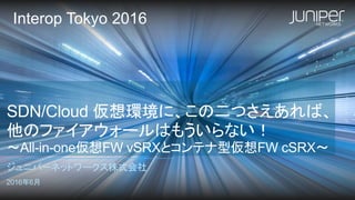 SDN/Cloud 仮想環境に、この二つさえあれば、
他のファイアウォールはもういらない！
～All-in-one仮想FW vSRXとコンテナ型仮想FW cSRX～
ジュニパーネットワークス株式会社
2016年6月
Interop Tokyo 2016
 