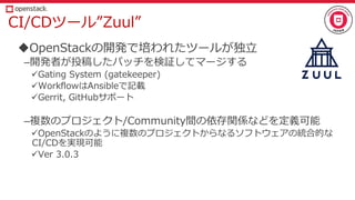 CI/CDツール”Zuul”
OpenStackの開発で培われたツールが独立
–開発者が投稿したパッチを検証してマージする
Gating System (gatekeeper)
WorkflowはAnsibleで記載
Gerrit, GitHubサポート
–複数のプロジェクト/Community間の依存関係などを定義可能
OpenStackのように複数のプロジェクトからなるソフトウェアの統合的な
CI/CDを実現可能
Ver 3.0.3
 