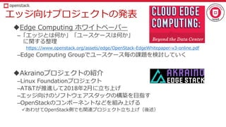 エッジ向けプロジェクトの発表
Edge Computing ホワイトペーパー
–「エッジとは何か」「ユースケースは何か」
に関する整理
https://www.openstack.org/assets/edge/OpenStack-EdgeWhitepaper-v3-online.pdf
–Edge Computing Groupでユースケース毎の課題を検討していく
Akrainoプロジェクトの紹介
–Linux Foundationプロジェクト
–AT&Tが推進して2018年2月に立ち上げ
–エッジ向けのソフトウェアスタックの構築を目指す
–OpenStackのコンポーネントなどを組み上げる
あわせてOpenStack側でも関連プロジェクト立ち上げ（後述）
 