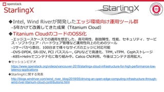 StarlingX
Intel, Wind Riverが開発したエッジ環境向け運用ツール群
–5年かけて改善してきた成果（Titanium Cloud）
Titanium CloudのコードのOSS化
–エッジユースケースでの適用を想定した、高可用性、耐故障性、性能、セキュリティ、サービ
ス・ソフトウェア・ハードウェア管理など運用性向上のためのツール
–1サーバから数台、100台まで様々なサイズのエッジに対応可能
–OVS-DPDK, SR-IOV, PCI パススルー, GPUなどで高速化、TPM, vTPM、Cephストレージ
–K8S+Helmでコンテナ化に取り組み中。Calico CNI利用。今後はコンテナ活用拡大。
セッションビデオ
https://www.openstack.org/videos/vancouver-2018/starlingx-cloud-infrastructure-for-high-performance-low-
latency-applications
StarlingXに関する発表
http://blogs.windriver.com/wind_river_blog/2018/05/driving-an-open-edge-computing-infrastructure-through-
wind-river-titanium-cloud-contributions.html
 