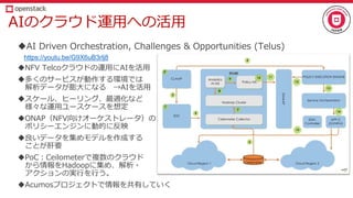 AIのクラウド運用への活用
AI Driven Orchestration, Challenges & Opportunities (Telus)
https://youtu.be/G9X6uB3rlj8
NFV Telcoクラウドの運用にAIを活用
多くのサービスが動作する環境では
解析データが膨大になる →AIを活用
スケール、ヒーリング、最適化など
様々な運用ユースケースを想定
ONAP（NFV向けオーケストレータ）の
ポリシーエンジンに動的に反映
良いデータを集めモデルを作成する
ことが肝要
PoC：Ceilometerで複数のクラウド
から情報をHadoopに集め、解析・
アクションの実行を行う。
Acumosプロジェクトで情報を共有していく
 