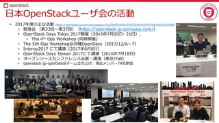 日本OpenStackユーザ会の活動
• 2017年度の主な活動（https://openstack.jp/archives/category/%e3%82%a4%e3%83%99%e3%83%b3%e3%83%88）
• 勉強会 （第33回～第37回）（https://openstack-jp.connpass.com/）
• OpenStack Days Tokyo 2017開催（2016年7月20日- 21日）,
• The 4th Ops Workshop (同時開催)
• The 5th Ops Workshop@沖縄OpenDays（2017/12/6～7）
• Interop2017 にて講演（2017年6月8日）
• OpenStack Days Taiwan 2017にて講演（2016年7月18日）
• オープンソースカンファレンス出展・講演（東京/Fall）
• openstack-jp-opsのslackチーム立ち上げ。現在メンバー74名参加
 