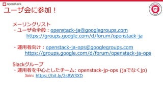 ユーザ会に参加！
メーリングリスト
・ユーザ会全般：openstack-ja@googlegroups.com
https://groups.google.com/d/forum/openstack-ja
・運用者向け：openstack-ja-ops@googlegroups.com
https://groups.google.com/d/forum/openstack-ja-ops
Slackグループ
・運用者を中心としたチーム: openstack-jp-ops (jaでなくjp)
Join: https://bit.ly/2sBW3XD
 