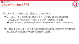 OpenStackの特徴
真にオープンであること、幅広いエコシステム
ソースコード、開発プロセスをすべて公開、誰でも参加可能
– コミュニティのポリシーとして4つの「Open」を定義
●Open Source, Open Design, Open Development, Open Community
共通のインタフェースで多くの製品群から希望の組合せで利用可能
–他のOSSや製品群との連携を積極的に実施
 