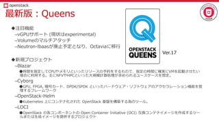 最新版：Queens
注目機能
–vGPUサポート (現状はexperimental)
–Volumeのマルチアタッチ
–Neutron-lbaasが廃止予定となり、Octaviaに移行
新規プロジェクト
–Blazar
●時間を指定してCPUやメモリといったリソースの予約をするもので、指定の時間に確実にVMを起動させたい
場合に利用する。主にNFVやHPCといった大規模計算処理が求められるユースケースを想定。
–Cyborg
●GPU, FPGA, 暗号カード、DPDK/SPDK といったハードウェア・ソフトウェアのアクセラレーション機能を管
理するフレームワーク
–OpenStack-Helm
●Kubernetes 上にコンテナ化された OpenStack 基盤を構築する為のツール。
–LOCI
●OpenStack の各コンポーネントの Open Container Initiative (OCI) 互換コンテナイメージを作成するツー
ルまたは生成イメージを提供するプロジェクト
Ver.17
 